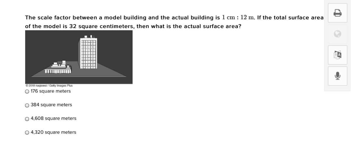 The scale factor between a model building and the actual building is 1 cm : 12 m. If the total surface area
of the model is 32 square centimeters, then what is the actual surface area?
0 2018 nagiewei / Getty Images Plus
O 176 square meters
O 384 square meters
O 4,608 square meters
O 4,320 square meters
