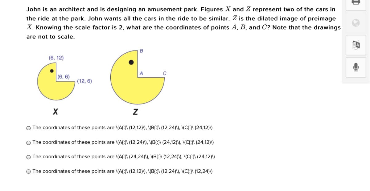 John is an architect and is designing an amusement park. Figures X and Z represent two of the cars in
the ride at the park. John wants all the cars in the ride to be similar. Z is the dilated image of preimage
X. Knowing the scale factor is 2, what are the coordinates of points A, B, and C? Note that the drawings
are not to scale.
B
(6, 12)
C
|(6, 6)
(12, 6)
O The coordinates of these points are \(A(:}\ (12,12)\), \(B(:}\ (12,24)\), \(C{:}\ (24,12)\)
O The coordinates of these points
\(A(:}\ (12,24)\), \(B{:}\ (24,12)\), \(C{:}\ (24,12)\)
O The coordinates of these points are \(A(:}\ (24,24)\), \(B(:}\ (12,24)\), \(C{:}\ (24,12)\)
O The coordinates of these points are \(A{:}\ (12,12)\), \(B{:}\ (12,24)\), \(C{:}\ (12,24)\)
