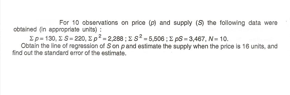 For 10 observations on price (p) and supply (S) the following data were
obtained (in appropriate units) :
Σp= 130, Σ S= 220, Σp*= 2,288 ; Σ S-5506 ; Σ pS= 3,467, N 10.
Obtain the line of regression of S on pand estimate the supply when the price is 16 units, and
find out the standard error of the estimate.
