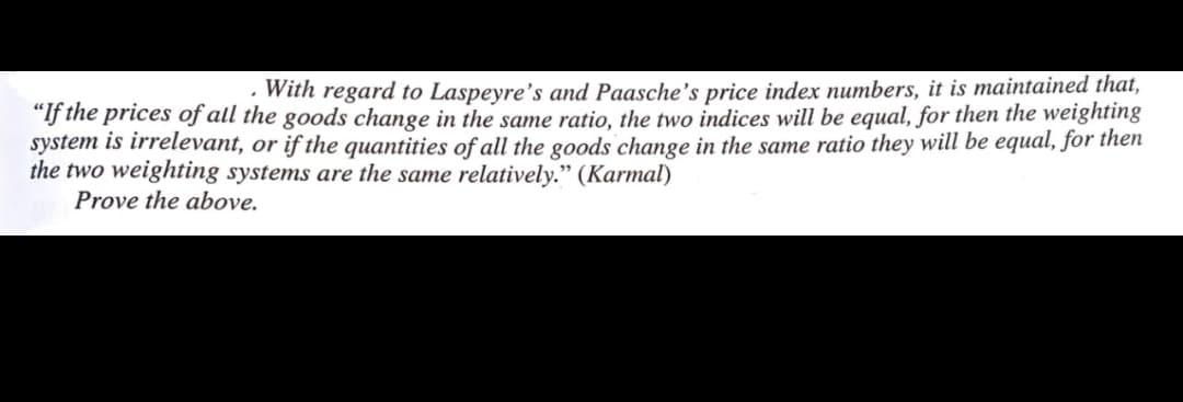 · With regard to Laspeyre's and Paasche's price index numbers, it is maintained that,
"f the prices of all the goods change in the same ratio, the two indices will be equal, for then the weighting
system is irrelevant, or if the quantities of all the goods change in the same ratio they will be equal, for then
the two weighting systems are the same relatively." (Karmal)
Prove the above.
