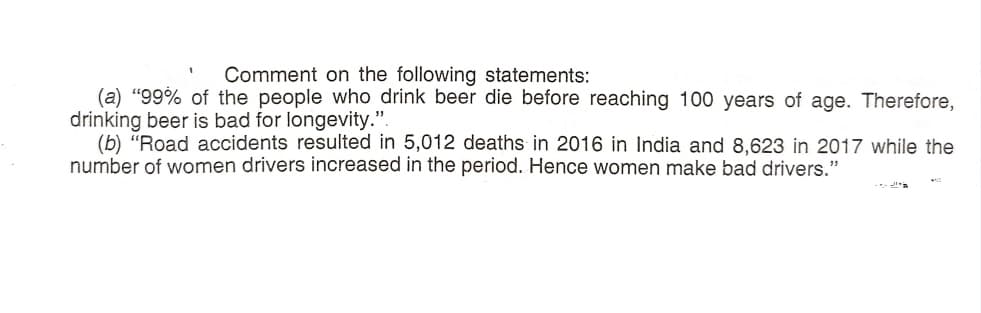 Comment on the following statements:
(a) "99% of the people who drink beer die before reaching 100 years of age. Therefore,
drinking beer is bad for longevity.".
(b) "Road accidents resulted in 5,012 deaths in 2016 in India and 8,623 in 2017 while the
number of women drivers increased in the period. Hence women make bad drivers."
