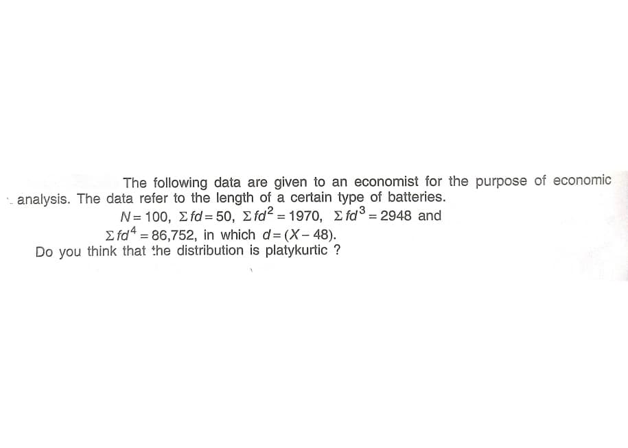 The following data are given to an economist for the purpose of economic
analysis. The data refer to the length of a certain type of batteries.
N= 100, Σ id= 50, Σ fd" - 1970, Σ rαs2948 and
E fd“ = 86,752, in which d= (X- 48).
Do you think that the distribution is platykurtic ?
