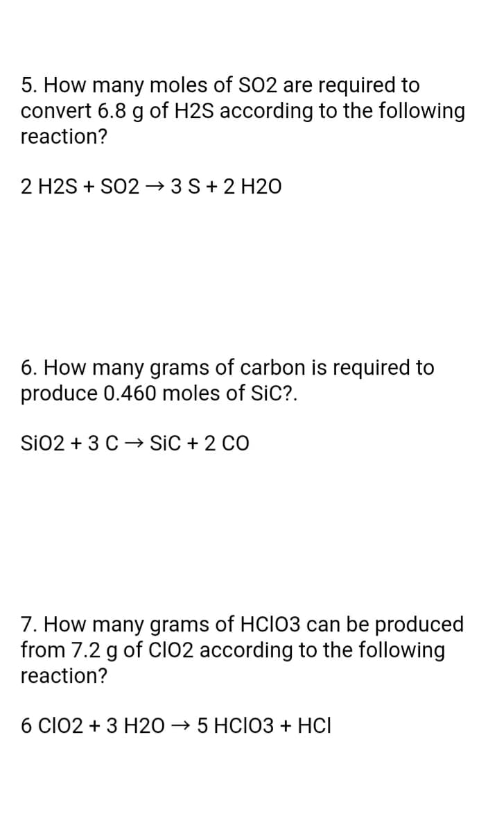 5. How many moles of S02 are required to
convert 6.8 g of H2S according to the following
reaction?
2 H2S + SO2 → 3 S+2 H20
6. How many grams of carbon is required to
produce 0.460 moles of SiC?.
Si02 + 3 C → SiC + 2 CO
7. How many grams of HCIO3 can be produced
from 7.2 g of Cl02 according to the following
reaction?
6 ClO2 + 3 H20 → 5 HCI03 + HCI
