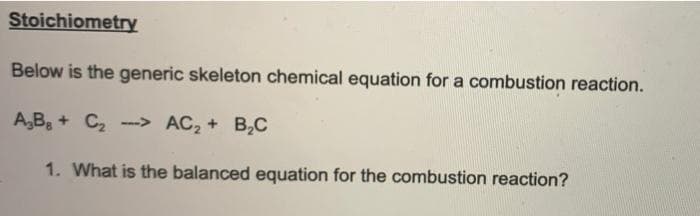 Stoichiometry
Below is the generic skeleton chemical equation for a combustion reaction.
A,B + C2 -> AC2 + B,C
1. What is the balanced equation for the combustion reaction?
