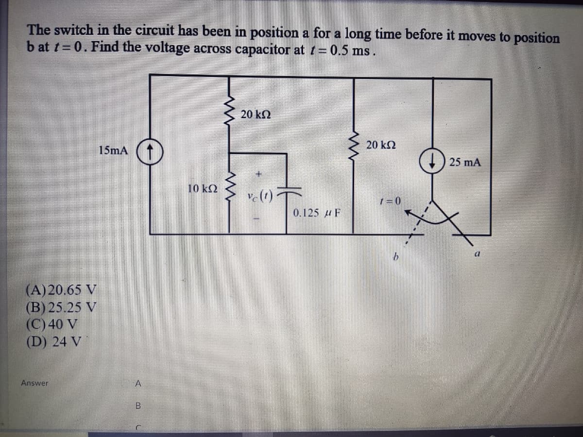 The switch in the circuit has been in position a for a long time before it moves to position
b at t= 0. Find the voltage across capacitor at t= 0.5 ms .
20 kN
20 k2
15mA (1
25 mA
10 kQ
0.125 u F
(A) 20.65 V
(B) 25.25 V
(C) 40 V
(D) 24 V
Answer
A.
