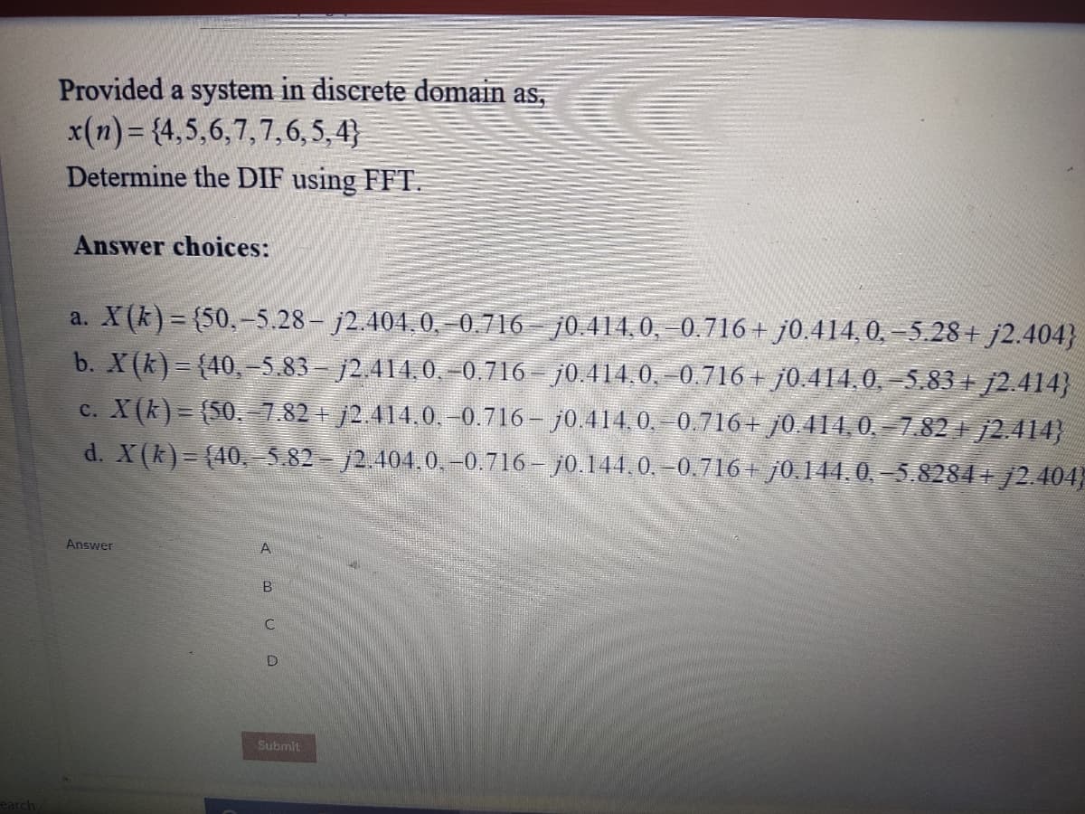 Provided a system in discrete domain as,
x(n) = {4,5,6,7,7,6, 5,4}
Determine the DIF using FFT.
Answer choices:
a. X(k) = {50,-5.28 - j2.404,0, 0.716 – j0.414, 0, –0.716+ j0.414, 0, -5.28+ j2.404}
b. X(k)= {40, –5.83 - j2.414,0, -0.716 – j0.414,0, –0.716 + j0.414,0, –5.83 + j2.414}
c. X(k)= (50.7.82+ j2.414.0, –0.716– j0.414,0,–0.716+ j0.414, 0, – 7.82 + j2.414}
d. X(k)= (40,-5.82 - /2.404.0, -0,716 – j0.144,0. –0.716+ j0.144.0, –5.8284+ j2.404
Answer
A
Submit
