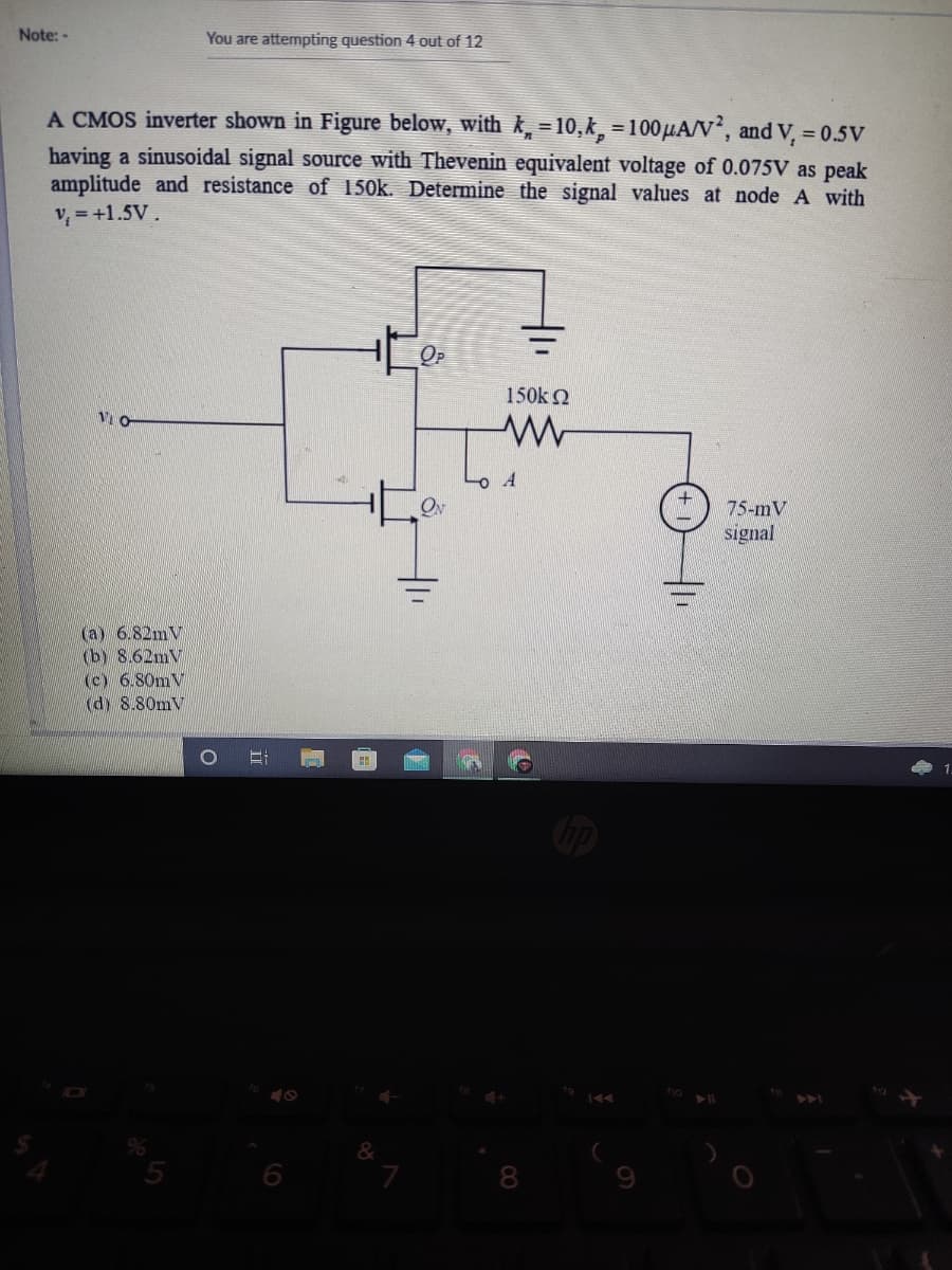 Note: -
You are attempting question 4 out of 12
A CMOS inverter shown in Figure below, with k, = 10,k, = 100HAN', and V, = 0.5v
having a sinusoidal signal source with Thevenin equivalent voltage of 0.075V as peak
amplitude and resistance of 150k. Determine the signal values at node A with
v, = +1.5V.
OP
150k 2
Vi O
75-mV
signal
(a) 6.82mV
(b) 8.62mV
(c) 6.80mV
(dy 8.80mV
144
&
8.
9
