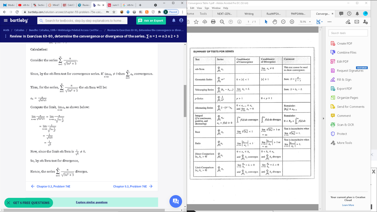 Convergence Table-1.pdf - Adobe Acrobat Pro DC (32-bit)
M Modul
nth ter
W. Section
* MindT
E CalcCH
P Reviev
b Re X
Sy sum fr
G nth te
+
Edit View Sign Window Help
A bartleby.com/solution-answer/chapter-93-problem-75e-calc.
Paused
Home
Tools
NEXT-GEN.
Writing
RuizWPSA.
9WPSAWO.
Converge. x
= bartleby
Q Search for textbooks, step-by-step explanations to home
E Ask an Expert
1 /1
72.1%
Math / Calculus / Bundle: Calculus, 11th + WebAssign Printed Access Card for ... / Review In Exercises 69-80, determine the convergence or diver...
Search tools
| Review In Exercises 69-80, determine the convergence or divergence of the series. En = 1 o n 3 n2 + 3
Create PDF
Calculation:
SUMMARY OFTESTS FOR SERIES
Combine Files
Condition(s)
Condition(s)
Comment
Consider the series Y
Test
Series
of Convergence
of Divergence
Edit PDF
n=1 V3n2 + 3
This test cannot bc used
to show convergence.
lim a, + 0
FEATURED
nth-Term
A Request Signatures
Since, by the nth-Term test for convergence series. If lima, # 0 then
an convergence.
n=1
0 < |r| < 1
| 2 1
O Fill & Sign
Geometric Series
ar"
Sum: S=
Thus, for the series,
the nth-Term will be:
E Export PDF
/3n² +3
Telescoping Series
2 (b, - b+1)
lim b, = L
Sum: S = b, - L
n=1
Σ
0 < ps 1
EI Organize Pages
an =
p-Scries
p > 1
Van?43
Compute the limit, lima, as shown below:
Ž (- 1)-'a,
0 < a, +1 s a,.
Remainder:
Send for Comments
Alternating Series
and lim a, = 0
Integral
(fis continuous,
positive, and
decreasing)
lim = lim
Remainder:
Comment
3+2
fx) dx diverges 0 < Ry <
f(x) dx converges
a, = f(n) 2 0
Scan & OCR
= lim
lim la > I or
Test is inconclusive when
Root
lim a < 1
lim la= 1.
U Protect
E oc
Test is inconclusive when
> or
A More Tools
lim
Ratio
lim
< 1
lim
= 1.
= co
Now, since the limit nth-Term is + 0.
0 < a, s b,
0 < b, s a,
Direct Comparison3
(a, b, > 0)
and
b, converges
and
b, diverges
So, by nth-Term test for divergence,
lim
= L > 0
lim
= L >0
Limit Comparison
(a, b, > 0)
Hence, the series
diverges.
b, converges
and
and
b, d
n=1 V3n2 + 3
E Chapter 9.3, Problem 74E
Chapter 9.3, Problem 76E >
Your current plan is Creative
Cloud
X GET 5 FREE QUESTIONS
Explore similar questions
Learn More
红
