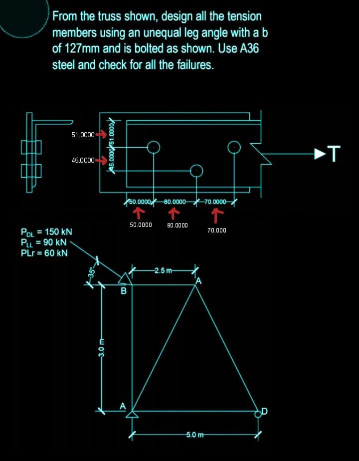 From the truss shown, design all the tension
members using an unequal leg angle with a b
of 127mm and is bolted as shown. Use A36
steel and check for all the failures.
51.0000
45.0000
PDL = 150 KN
PLL = 90 KN
PLr = 60 kN
-3.0 m
45.0000 51.0000
B
50.0000 80.0000- -70.0000
个
↑
80.0000
70.000
50.0000
-2.5 m-
A
-5.0 m
T