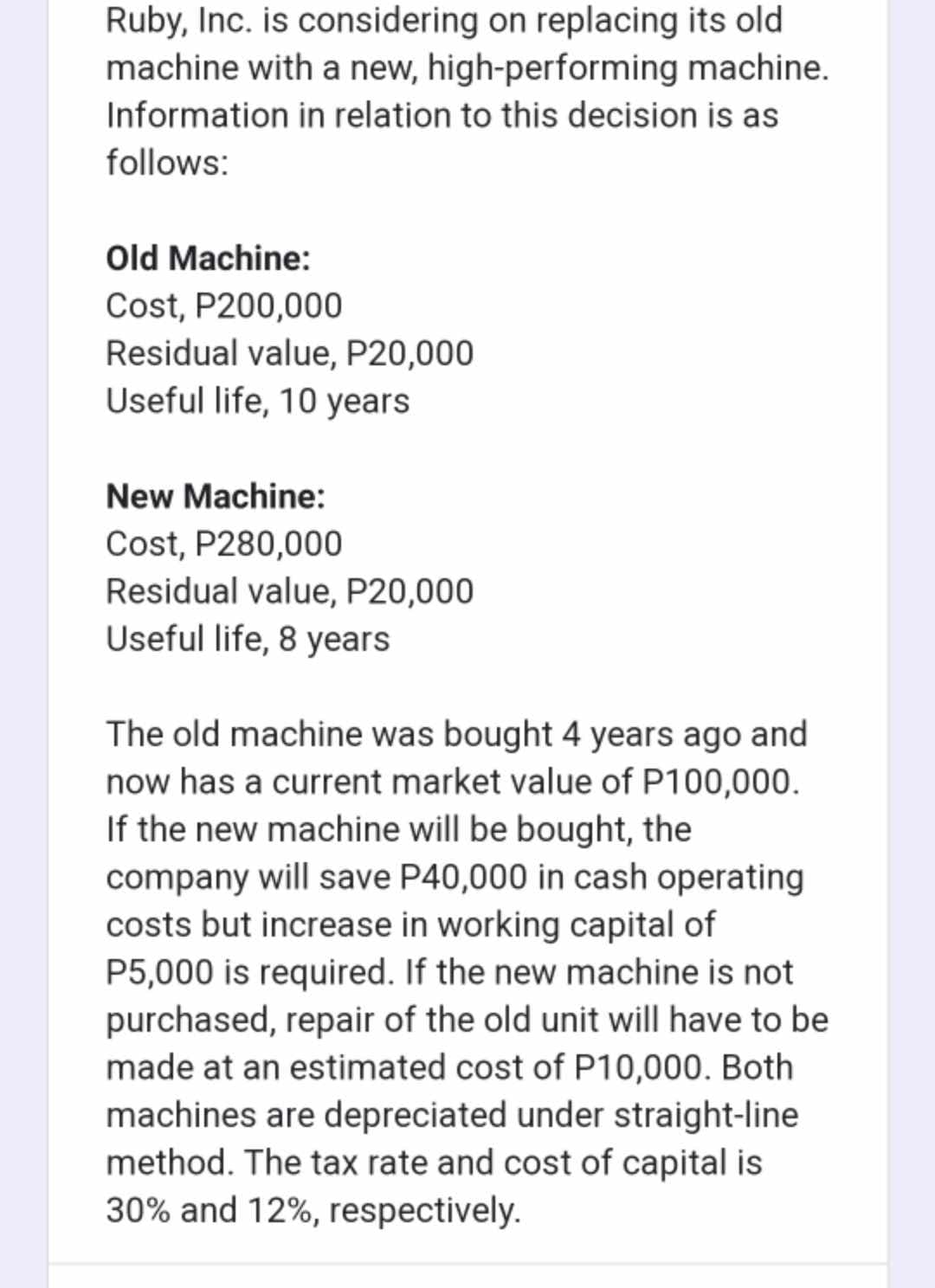 Ruby, Inc. is considering on replacing its old
machine with a new, high-performing machine.
Information in relation to this decision is as
follows:
Old Machine:
Cost, P200,000
Residual value, P20,000
Useful life, 10 years
New Machine:
Cost, P280,000
Residual value, P20,000
Useful life, 8 years
The old machine was bought 4 years ago and
now has a current market value of P100,000.
If the new machine will be bought, the
company will save P40,000 in cash operating
costs but increase in working capital of
P5,000 is required. If the new machine is not
purchased, repair of the old unit will have to be
made at an estimated cost of P10,000. Both
machines are depreciated under straight-line
method. The tax rate and cost of capital is
30% and 12%, respectively.