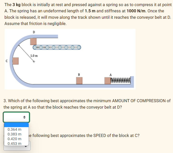 The 3 kg block is initially at rest and pressed against a spring so as to compress it at point
A. The spring has an undeformed length of 1.5 m and stiffness at 1000 N/m. Once the
block is released, it will move along the track shown until it reaches the conveyor belt at D.
Assume that friction is negligible.
D
C
1.0 m
0.364 m
0.383 m
0.420 m
0.453 m
B
3. Which of the following best approximates the minimum AMOUNT OF COMPRESSION of
the spring at A so that the block reaches the conveyor belt at D?
e following best approximates the SPEED of the block at C?