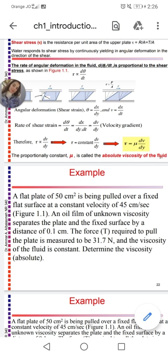 Orange JO A
O X 91|4 2:26
ch1_introductio..
Shear stress (t) is the resistance per unit area of the upper plate t = R/A=T/A
Water responds to shear stress by continuously yielding in angular deformation in the
direction of the shear.
IThe rate of angular deformation in the fluid, d(8)/dt ,is proportional to the shear
Istress, as shown in Figure 1.1.
do
dt
dx
,and v =
dy
dx
Angular deformation (Shear strain), 0 =
dt
do
Rate of shear strain =
dt
dx
dv
(Velocity gradient)
dy
dy dt
dv
Therefore, to
dv
T = constant
dy
dv
T = -
dy
The proportionally constant, u, is called the absolute viscosity of the flyid
Example
A flat plate of 50 cm² is being pulled over a fixed
flat surface at a constant velocity of 45 cm/sec
(Figure 1.1). An oil film of unknown viscosity
separates the plate and the fixed surface by a
distance of 0.1 cm. The force (T) required to pull
the plate is measured to be 31.7 N, and the viscosity
E of the fluid is constant. Determine the viscosity
(absolute).
22
Example
A flat plate of 50 cm² is being pulled over a fíxed flå
!constant velocity of 45 cm/sec (Figure 1.1). An oil fih.
unknown viscosity separates the plate and the fixed surface by a
at a
