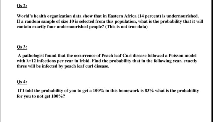 Os 2:
World's health organization data show that in Eastern Africa (14 percent) is undernourished.
If a random sample of size 10 is selected from this population, what is the probability that it will
contain exactly four undernourished people? (This is not true data)
Os 3:
A pathologist found that the occurrence of Peach leaf Curl disease followed a Poisson model
with 1=12 infections per year in Irbid. Find the probability that in the following year, exactly
three will be infected by peach leaf curl disease.
Os 4:
If I told the probability of you to get a 100% in this homework is 83% what is the probability
for you to not get 100%?
