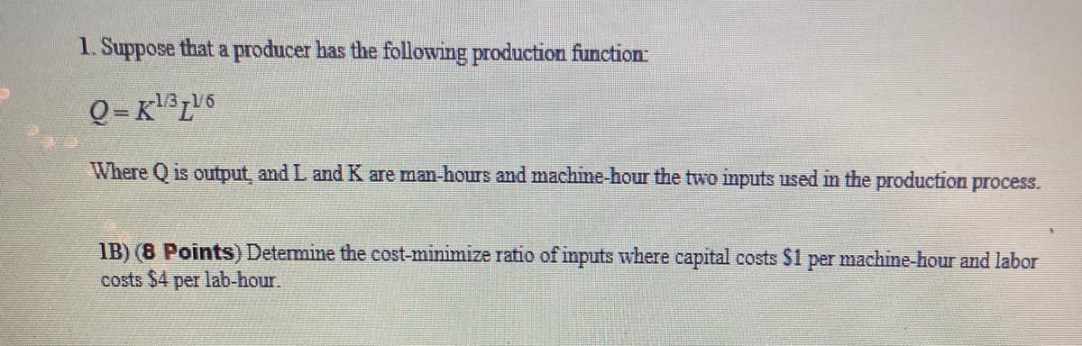 1. Suppose that a producer has the following production function:
-1/3
Where Q is output, and L and K are man-hours and machine-hour the two inputs used in the production process.
IB) (8 Points) Detemine the cost-minimize ratio of inputs where capital costs $1 per machine hour and labor
costs $4 per lab-hour.
