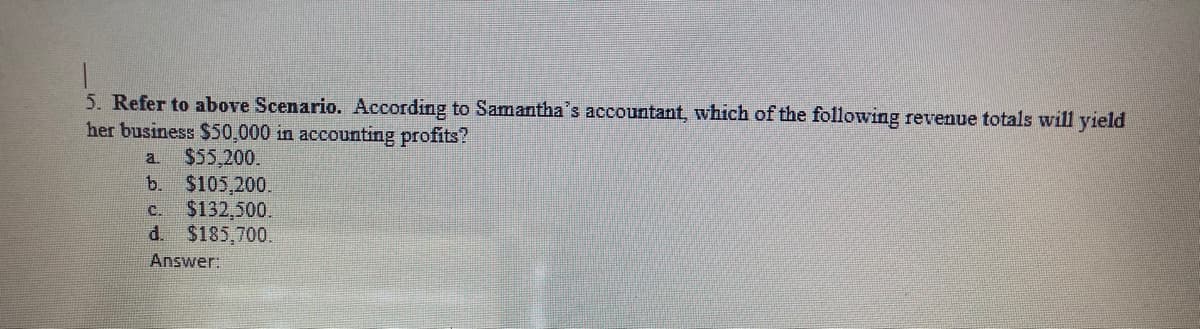 5. Refer to above Scenario. According to Samantha's accountant, which of the following revenue totals will yield
her business $50,000 in accounting profits?
$55,200.
$105,200.
$132,500.
d. $185,700.
a.
b.
C.
Answer:
