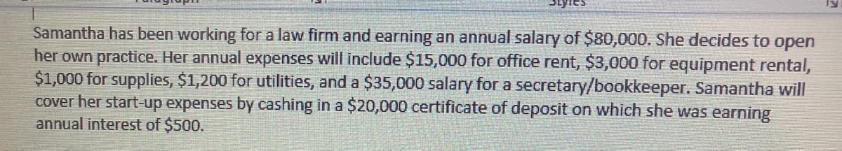 Samantha has been working for a law firm and earning an annual salary of $80,000. She decides to open
her own practice. Her annual expenses will include $15,000 for office rent, $3,000 for equipment rental,
$1,000 for supplies, $1,200 for utilities, and a $35,000 salary for a secretary/bookkeeper. Samantha will
cover her start-up expenses by cashing in a $20,000 certificate of deposit on which she was earning
annual interest of $500.
