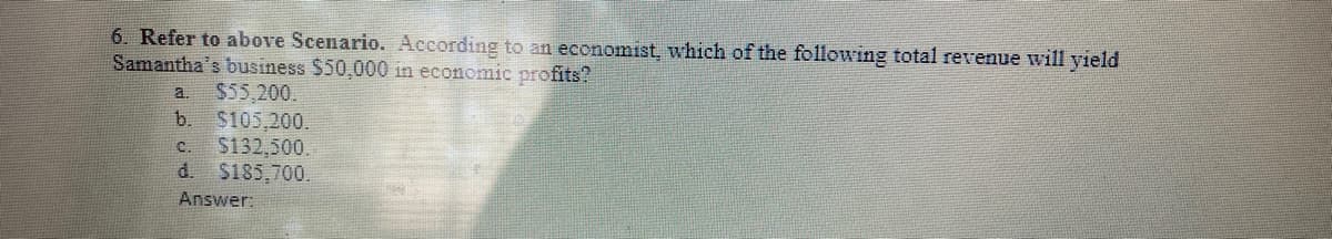 6. Refer to above Scenario. According to an economist, which of the following total revenue will yield
Samantha's business $50,000 in economic profits?
$55,200.
$105.200.
$132,500.
$185,700.
a.
b.
C.
d.
Answer:
