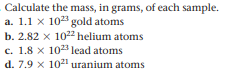 Calculate the mass, in grams, of each sample.
a. 1.1 x 10 gold atoms
b. 2.82 x 102 helium atoms
c. 1.8 x 1023 lead atoms
d. 7.9 x 1021 uranium atoms
