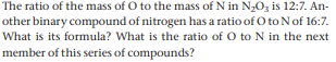 The ratio of the mass of O to the mass of N in N20z is 12:7. An-
other binary compound of nitrogen has a ratio of O toNof 16:7.
What is its formula? What is the ratio of O to N in the next
member of this series of compounds?

