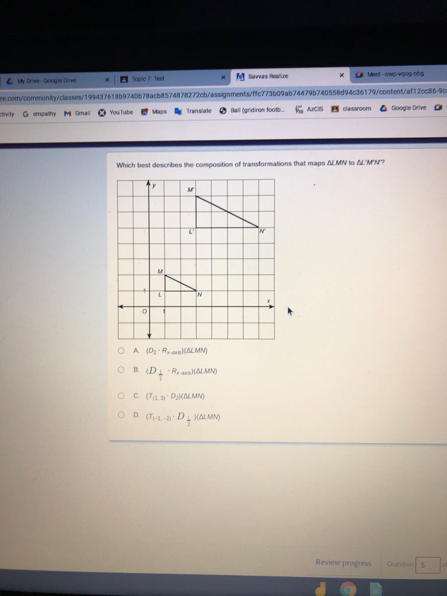 E Savvas Realize
G Meet-owp-vgog-obg
L My Drive - Google Drive
E Topic 7: Test
ze.com/community/classes/199437618b9740b78acb8574878272cb/assignments/ffc773b09ab74479b740558d94c36179/content/af12cc86-9ca
O Ball (gridiron footb.
AZCIS
classroom
Google Drive
etivity G empathy M Gmail
X YouTube
Марв
Translate
Which best describes the composition of transformations that maps ALMN to AL'MN?
M"
N'
M
A. (D2 Rx-axis)(ALMN)
O B.
Rx-axis)(ALMN)
OC (T1,3) D2)(ALMN)
D. (T-1,-2) D 1 (ALMN)
Review progress
Question
