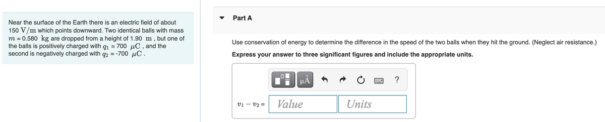 Part A
Near the surface of the Earth there is an electric field of about
150 V/m which points downward. Two identical balls with mass
m = 0.580 kg are dropped from a height of 1.90 m , but one of
the balls is positively charged with q1 = 700 uC , and the
second is negatively charged with q2 = -700 µC .
Use conservation of energy to determine the difference in the speed of the two balls when they hit the ground. (Neglect air resistance.)
Express your answer to three significant figures and include the appropriate units.
HẢ
vị – v2 =
Value
Units
