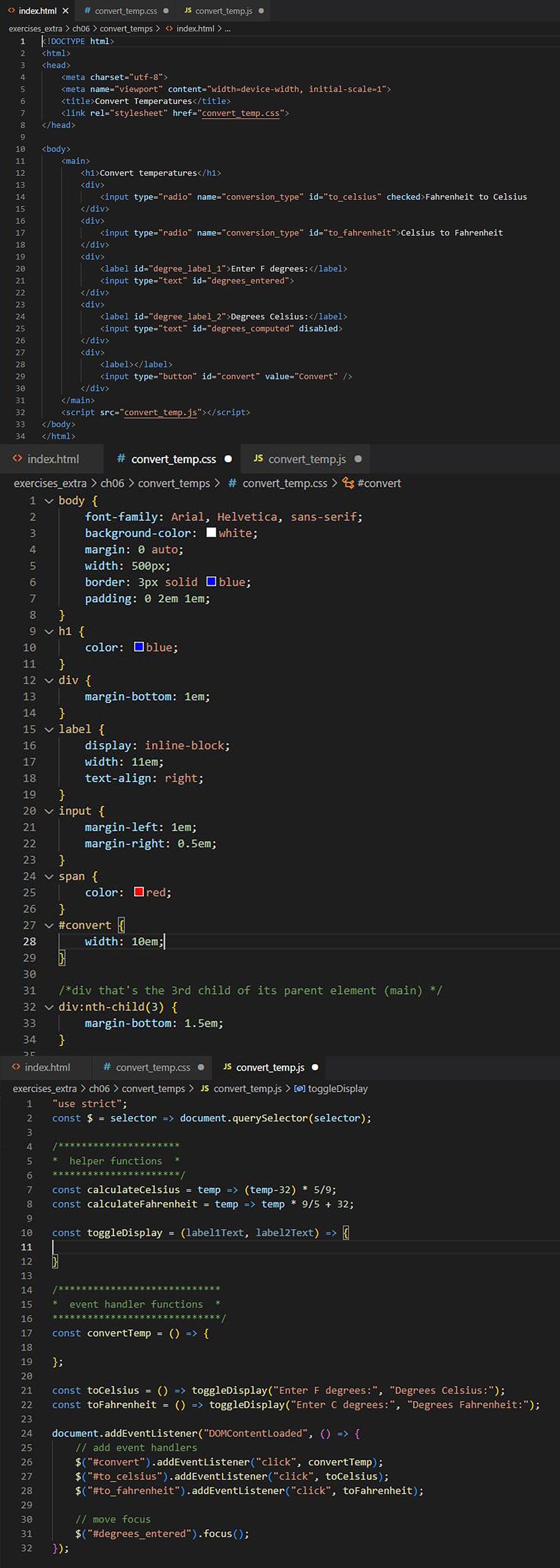 <> index.html X #convert_temp.css. JS convert_temp.js.
exercises_extra > ch06 > convert_temps> <> index.html > ...
1 k!DOCTYPE html>
2
3
4
5
6
7
8
9
10
11
12
13
14
15
16
17
18
19
20
21
22
23
24
25
26
27
28
29
30
31
32
33
34
25700
<html>
<head>
<meta charset="utf-8">
<meta name="viewport" content="width=device-width, initial-scale=1">
34
36
<title>Convert Temperatures</title>
<link rel="stylesheet" href="convert_temp.css">
</head>
<body>
1
2
3
4
<main>
5
6
</body>
</html>
<h1>Convert temperatures</h1>
<div>
}
9 vh1{
</div>
<div>
}
<> index.html
<input type="radio" name="conversion_type" id="to_celsius" checked>Fahrenheit to Celsius
</div>
<div>
<input type="radio" name="conversion_type" id="to_fahrenheit">Celsius to Fahrenheit
<> index.html
# convert_temp.css
exercises_extra > ch06 > convert_temps > # convert_temp.css > #convert
1 ✓ body {
</div>
<div>
<label id="degree_label_1">Enter F degrees: </label>
<input type="text" id="degrees_entered">
</main>
<script src="convert_temp.js"></script>
</div>
<div>
<label id="degree_label_2">Degrees Celsius:</label>
<input type="text" id="degrees_computed" disabled>
};
10
11 }
12 v div {
13
14 }
15 ✓ label {
16
17
18
19 }
20 ✓ input {
21
22
23 }
24 ✓ span {
25
});
<label></label>
</div>
<input type="button" id="convert" value="Convert" />
26 }
27 ✓ #convert
28
29
30
31
32
33
font-family: Arial, Helvetica, sans-serif;
background-color: I white;
margin: 0 auto;
width: 500px;
border: 3px solid blue;
padding: 0 2em 1em;
color: blue;
margin-bottom: 1em;
/******
display: inline-block;
width: 11em;
text-align: right;
margin-left: 1em;
margin-right: 0.5em;
color: red;
H
/*div that's the 3rd child of its parent element (main) */
div:nth-child(3) {
margin-bottom: 1.5em;
# convert_temp.css
JS convert_temp.js.
exercises_extra > ch06 > convert_temps > JS convert_temp.js > [e] toggleDisplay
"use strict";
const $ = selector => document.querySelector (selector);
width: 10em;
helper functions
7 const calculateCelsius
temp => (temp-32) * 5/9;
8 const calculateFahrenheit = temp => temp * 9/5 + 32;
9
10
11
12
13
14
15
16
17
18
19
20
21 const toCelsius
() => toggleDisplay("Enter F degrees:", "Degrees Celsius:");
22 const toFahrenheit = () => toggleDisplay("Enter C degrees:", "Degrees Fahrenheit:");
23
24 document.addEventListener("DOMContent Loaded", () => {
// add event handlers
25
26
27
28
29
30
31
32
const toggleDisplay = (label1Text, label2Text) =>
周
const convertTemp = () => {
JS convert_temp.js
=
event handler functions
=
// move focus
$("#convert").addEventListener("click", convertTemp);
$("#to_celsius").addEventListener("click", toCelsius);
$("#to_fahrenheit").addEventListener("click", toFahrenheit);
$("#degrees_entered").focus();