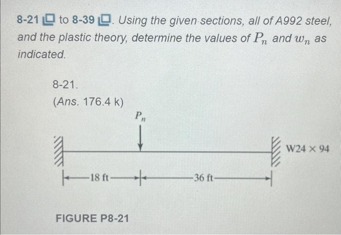 8-21 to 8-39. Using the given sections, all of A992 steel,
and the plastic theory, determine the values of Pn and wn as
indicated.
8-21.
(Ans. 176.4 k)
18 ft
FIGURE P8-21
Pn
-36 ft-
W24 X 94