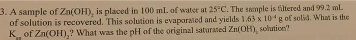 3. A sample of Zn(OH), is placed in 100 mL of water at 25°C. The sample is filtered and 99.2 mL
of solution is recovered. This solution is evaporated and yields 1.63 x 10 g of solid. What is the
K of Zn(OH),? What was the pH of the original saturated Zn(OH), solution?
