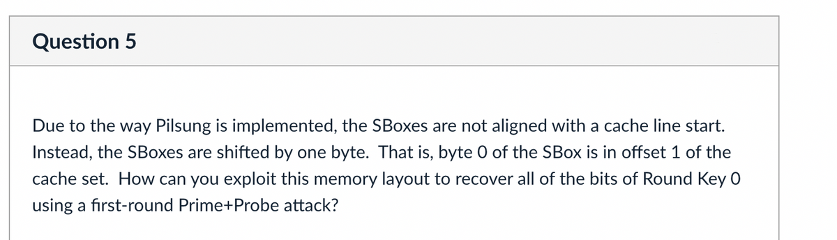 Question 5
Due to the way Pilsung is implemented, the SBoxes are not aligned with a cache line start.
Instead, the SBoxes are shifted by one byte. That is, byte 0 of the SBOX is in offset 1 of the
cache set. How can you exploit this memory layout to recover all of the bits of Round Key 0
using a first-round Prime+Probe attack?
