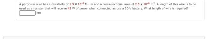 A particular wire has a resistivity of 1.5 x 10sn- m and a cross-sectional area of 2.5 x 106 m2. A length of this wire is to be
used as a resistor that will receive 43 W of power when connected across a 20-V battery. What length of wire is required?
km
