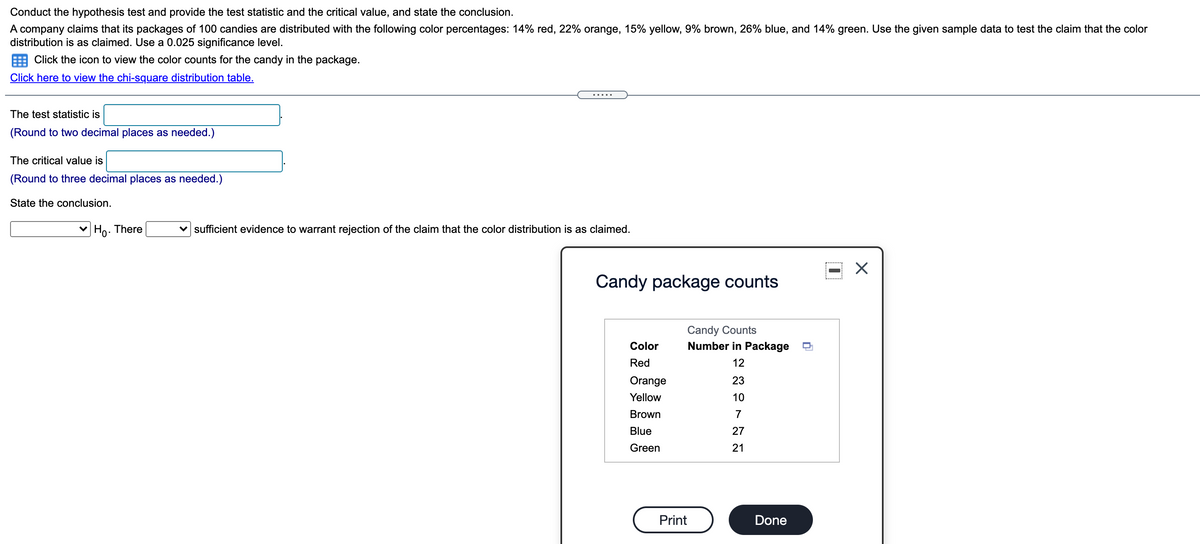 Conduct the hypothesis test and provide the test statistic and the critical value, and state the conclusion.
A company claims that its packages of 100 candies are distributed with the following color percentages: 14% red, 22% orange, 15% yellow, 9% brown, 26% blue, and 14% green. Use the given sample data to test the claim that the color
distribution is as claimed. Use a 0.025 significance level.
Click the icon to view the color counts for the candy in the package.
Click here to view the chi-square distribution table.
... .
The test statistic is
(Round to two decimal places as needed.)
The critical value is
(Round to three decimal places as needed.)
State the conclusion.
v Ho. There
v sufficient evidence to warrant rejection of the claim that the color distribution is as claimed.
Candy package counts
Candy Counts
Number in Package
Color
Red
12
Orange
23
Yellow
10
Brown
7
Blue
27
Green
21
Print
Done
