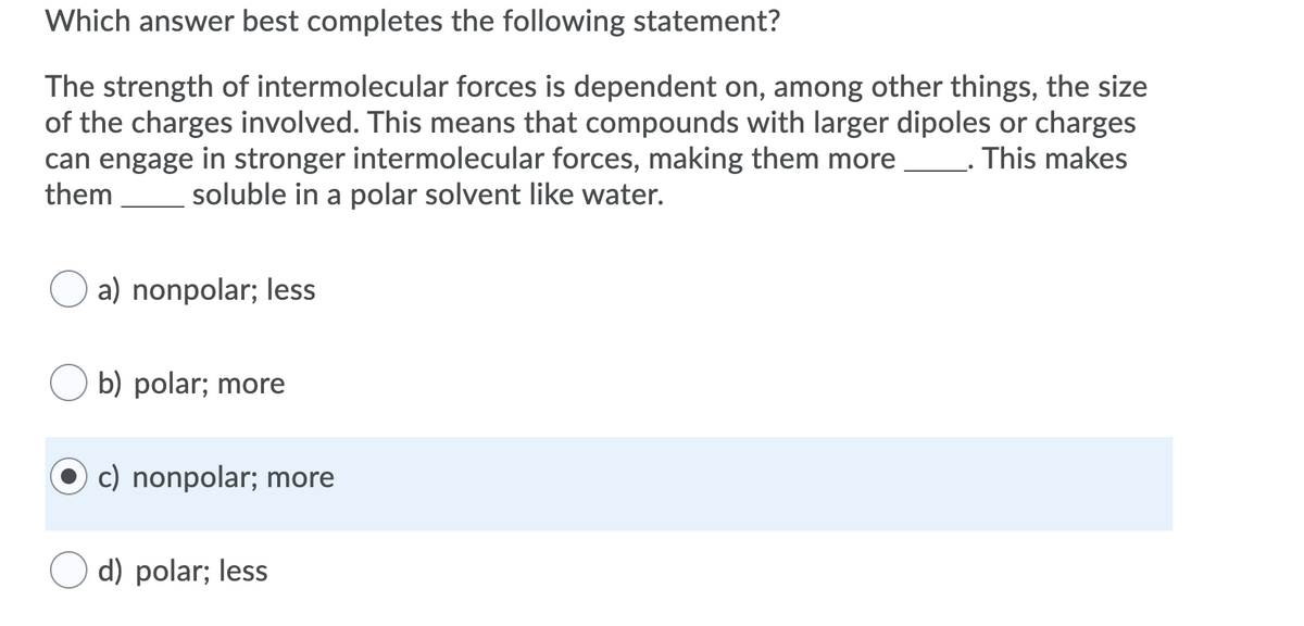 Which answer best completes the following statement?
The strength of intermolecular forces is dependent on, among other things, the size
of the charges involved. This means that compounds with larger dipoles or charges
can engage in stronger intermolecular forces, making them more
them
This makes
soluble in a polar solvent like water.
a) nonpolar; less
b) polar; more
c) nonpolar; more
d) polar; less

