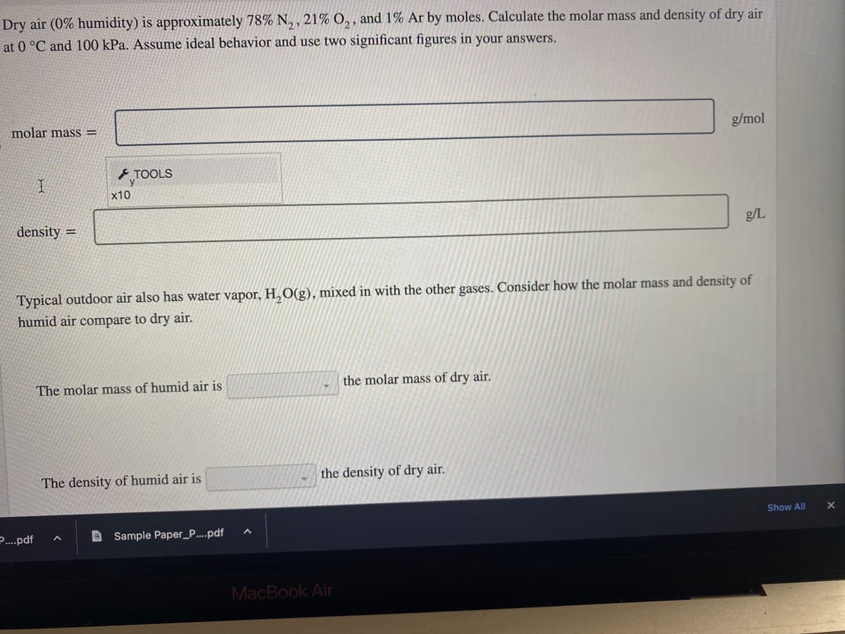 Dry air (0% humidity) is approximately 78% N₂, 21% O₂, and 1% Ar by moles. Calculate the molar mass and density of dry air
at 0 °C and 100 kPa. Assume ideal behavior and use two significant figures in your answers.
molar mass=
I
density=
P....pdf
8
x10
TOOLS
Typical outdoor air also has water vapor, H₂O(g), mixed in with the other gases. Consider how the molar mass and density of
humid air compare to dry air.
The molar mass of humid air is
The density of humid air is
Sample Paper_P....pdf
A
the molar mass of dry air.
the density of dry air.
MacBook Air
g/mol
g/L
Show All
X