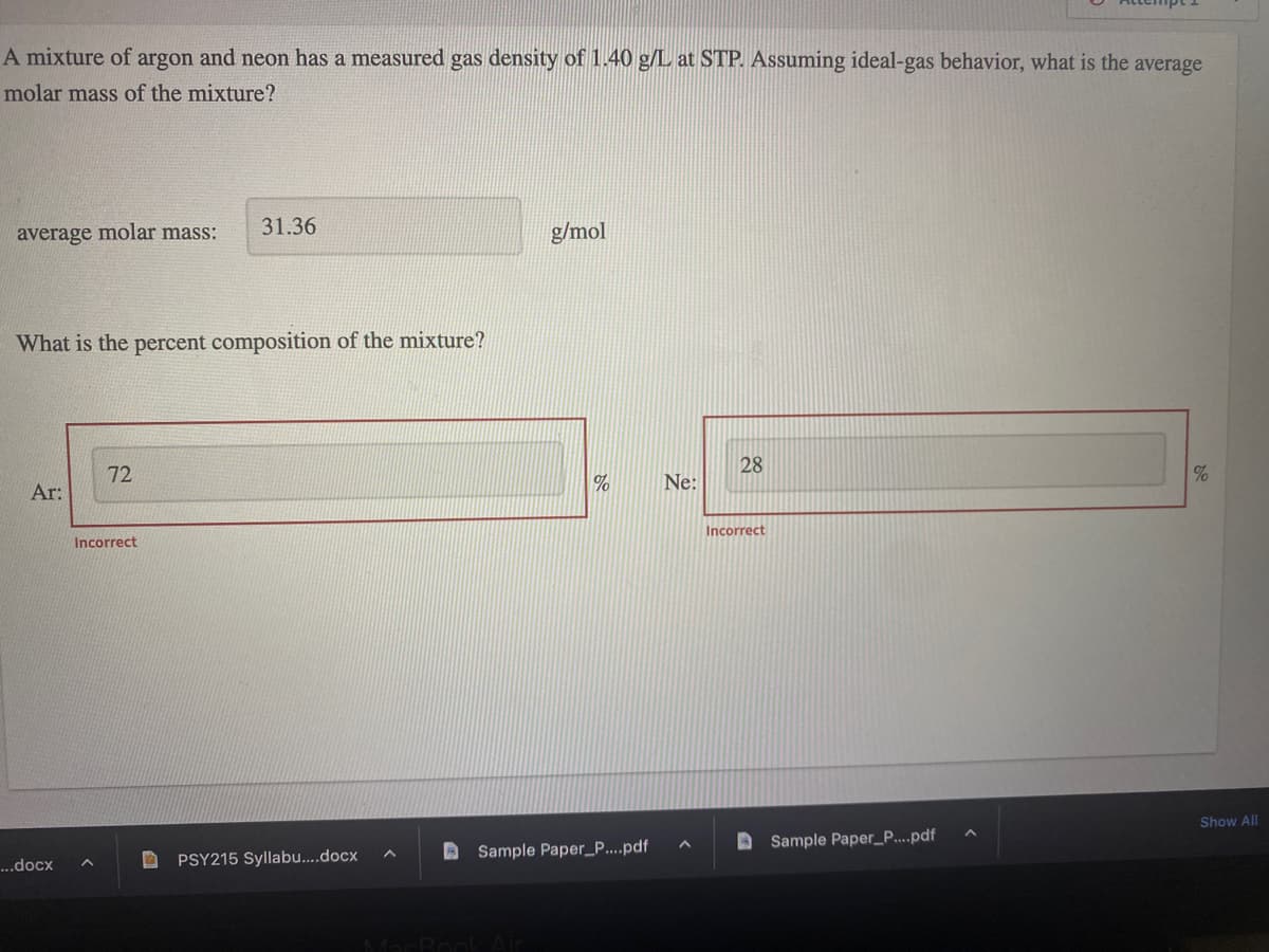 A mixture of argon and neon has a measured gas density of 1.40 g/L at STP. Assuming ideal-gas behavior, what is the average
molar mass of the mixture?
average molar mass:
What is the percent composition of the mixture?
Ar:
...docx
72
Incorrect
A
31.36
PSY215 Syllabu....docx
g/mol
MacBook Air
%
Sample Paper_P....pdf
Ne:
A
28
Incorrect
Sample Paper_P....pdf
%
Show All