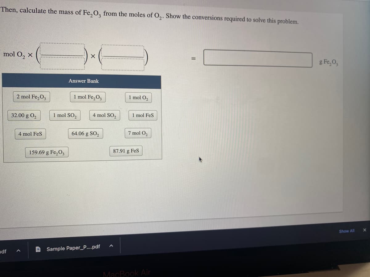 Then, calculate the mass of Fe₂O3 from the moles of O₂. Show the conversions required to solve this problem.
mol O₂ X
odf
2 mol Fe₂O3
32.00 g 0₂
4 mol FeS
159.69 g Fe₂O3
X
Answer Bank
1 mol SO₂
1 mol Fe₂O3
4 mol SO,
64.06 g SO₂
Sample Paper_P....pdf
1 mol O₂
1 mol FeS
7 mol O₂
87.91 g FeS
MacBook Air
g Fe₂O3
Show All
X