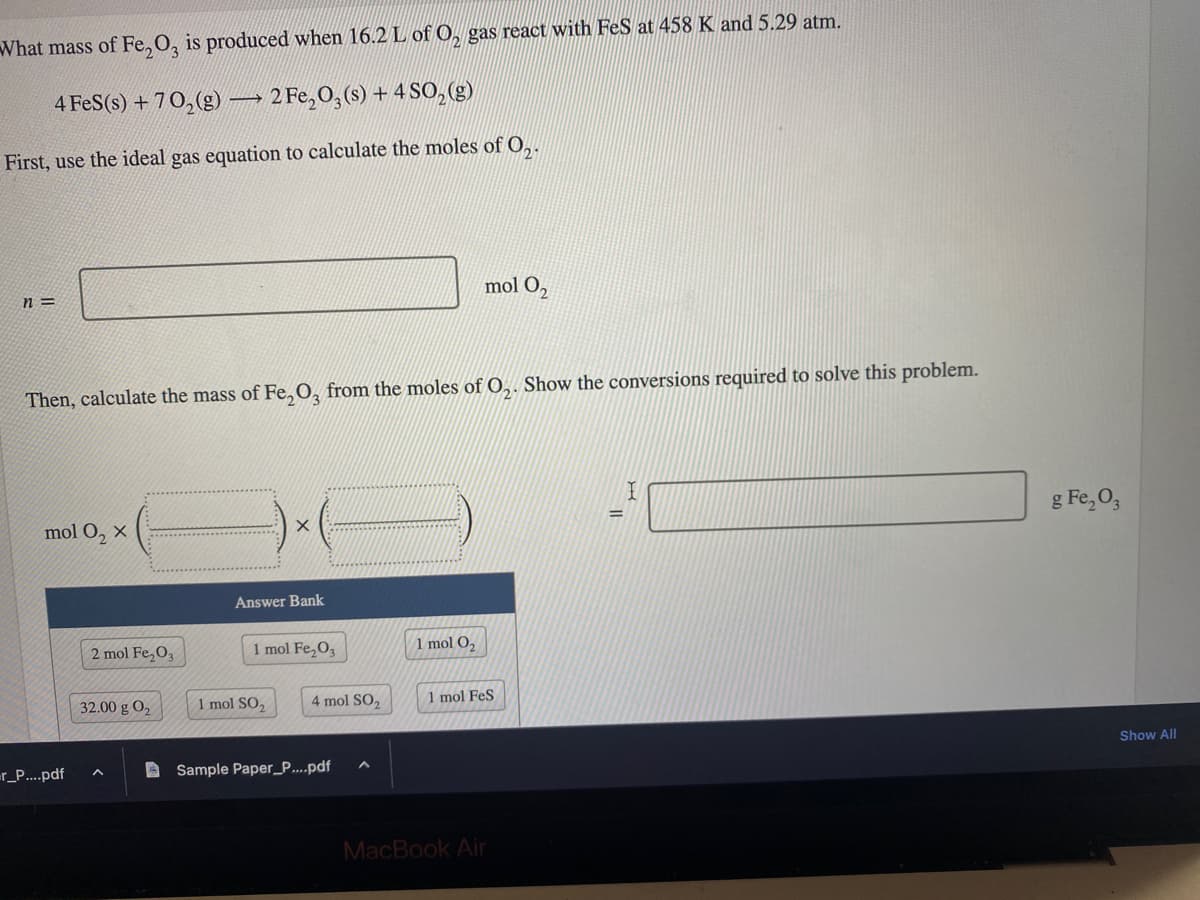 What mass of Fe₂O3 is produced when 16.2 L of O₂ gas react with FeS at 458 K and 5.29 atm.
4 FeS (s) +70₂(g) 2 Fe₂O3(s) + 4 SO₂(g)
First, use the ideal gas equation to calculate the moles of O₂.
n=
mol O₂ X
Then, calculate the mass of Fe₂O3 from the moles of O₂. Show the conversions required to solve this problem.
=r_P....pdf
2 mol Fe₂O3
32.00 g 0₂
-
A
X
Answer Bank
1 mol Fe₂O3
1 mol SO,
4 mol SO₂
Sample Paper_P....pdf
mol O₂
1 mol O₂
1 mol FeS
MacBook Air
=
g Fe₂O3
Show All