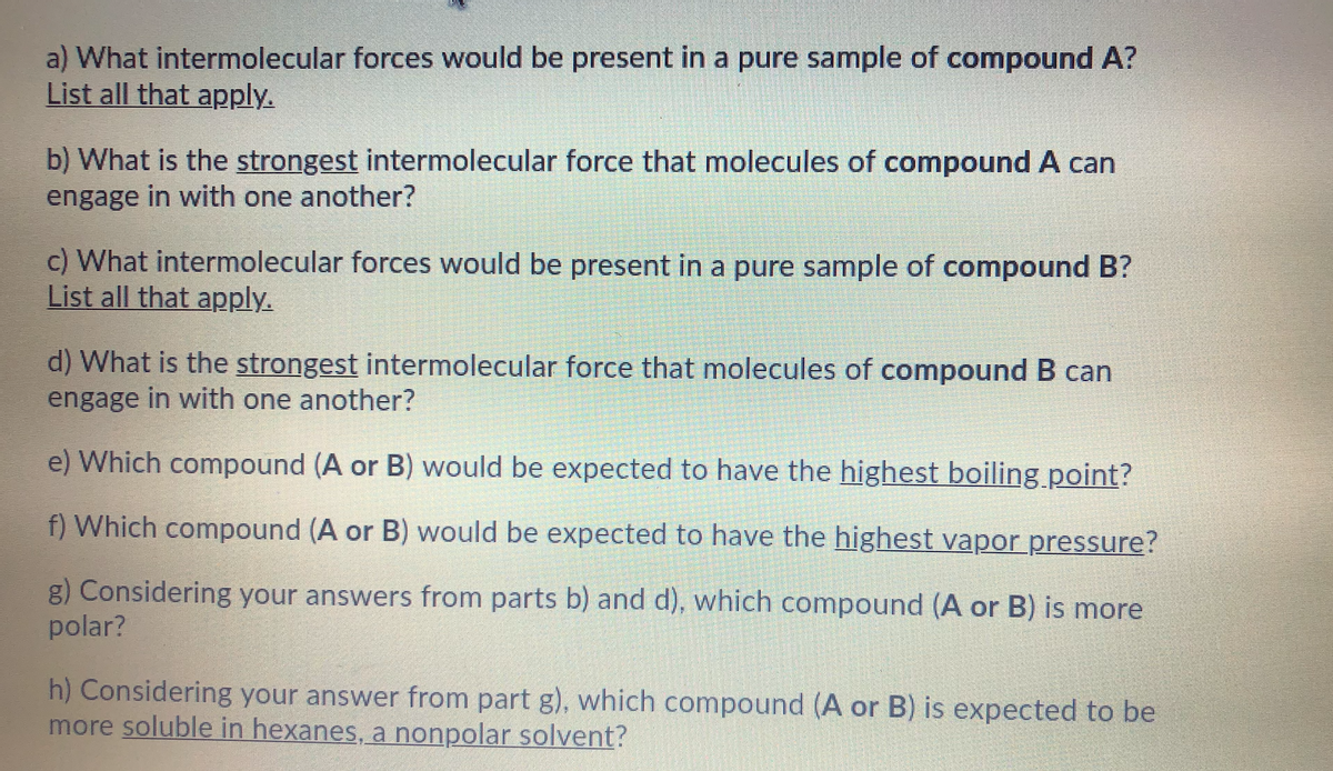 a) What intermolecular forces would be present in a pure sample of compound A?
List all that apply.
b) What is the strongest intermolecular force that molecules of compound A can
engage in with one another?
c) What intermolecular forces would be present in a pure sample of compound B?
List all that apply.
d) What is the strongest intermolecular force that molecules of compound B can
engage in with one another?
e) Which compound (A or B) would be expected to have the highest boiling.point?
f) Which compound (A or B) would be expected to have the highest vapor pressure?
g) Considering your answers from parts b) and d), which compound (A or B) is more
polar?
h) Considering your answer from part g), which compound (A or B) is expected to be
more soluble in hexanes, a nonpolar solvent?
