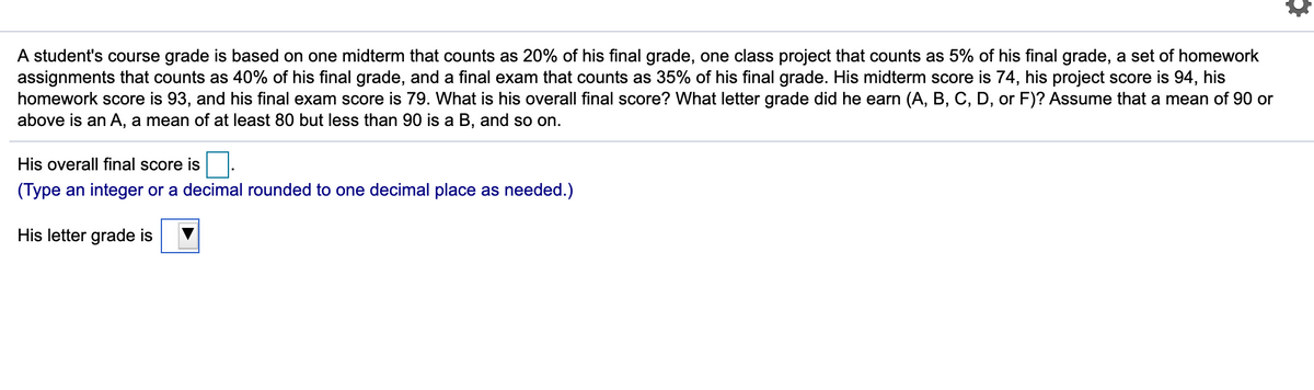 A student's course grade is based on one midterm that counts as 20% of his final grade, one class project that counts as 5% of his final grade, a set of homework
assignments that counts as 40% of his final grade, and a final exam that counts as 35% of his final grade. His midterm score is 74, his project score is 94, his
homework score is 93, and his final exam score is 79. What is his overall final score? What letter grade did he earn (A, B, C, D, or F)? Assume that a mean of 90 or
above is an A, a mean of at least 80 but less than 90 is a B, and so on.
His overall final score is.
(Type an integer or a decimal rounded to one decimal place as needed.)
His letter grade is
