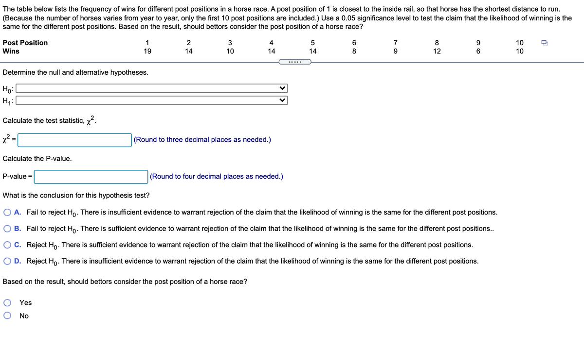 The table below lists the frequency of wins for different post positions in a horse race. A post position of 1 is closest to the inside rail, so that horse has the shortest distance to run.
(Because the number of horses varies from year to year, only the first 10 post positions are included.) Use a 0.05 significance level to test the claim that the likelihood of winning is the
same for the different post positions. Based on the result, should bettors consider the post position of a horse race?
Post Position
1
3
4
5
6
7
8
10
Wins
19
14
10
14
14
8
9
12
6
10
Determine the null and alternative hypotheses.
Ho:
Calculate the test statistic, y.
x? =
(Round to three decimal places as needed.)
Calculate the P-value.
P-value =
(Round to four decimal places as needed.)
What is the conclusion for this hypothesis test?
A. Fail to reject Ho. There is insufficient evidence to warrant rejection of the claim that the likelihood of winning is the same for the different post positions.
B. Fail to reject Ho. There is sufficient evidence to warrant rejection of the claim that the likelihood of winning is the same for the different post positions...
C. Reject Ho. There is sufficient evidence to warrant rejection of the claim that the likelihood of winning is the same for the different post positions.
D. Reject Ho. There is insufficient evidence to warrant rejection of the claim that the likelihood of winning is the same for the different post positions.
Based on the result, should bettors consider the post position of a horse race?
Yes
No
