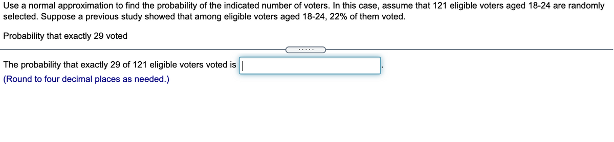 Use a normal approximation to find the probability of the indicated number of voters. In this case, assume that 121 eligible voters aged 18-24 are randomly
selected. Suppose a previous study showed that among eligible voters aged 18-24, 22% of them voted.
Probability that exactly 29 voted
....
The probability that exactly 29 of 121 eligible voters voted is|
(Round to four decimal places as needed.)
