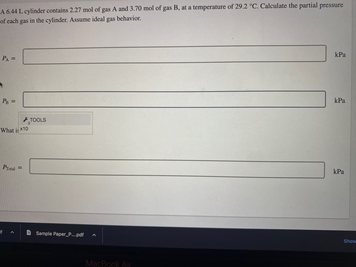 A 6.44 L cylinder contains 2.27 mol of gas A and 3.70 mol of gas B, at a temperature of 29.2 °C. Calculate the partial pressure
of each gas in the cylinder. Assume ideal gas behavior.
PA =
PB =
What is x10
PTotal =
If
^
TOOLS
Sample Paper_P....pdf A
MacBook Air
kPa
kPa
kPa
Show