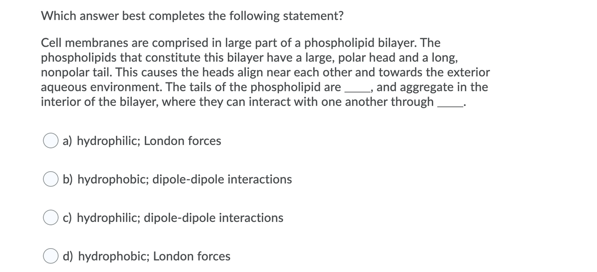 Which answer best completes the following statement?
Cell membranes are comprised in large part of a phospholipid bilayer. The
phospholipids that constitute this bilayer have a large, polar head and a long,
nonpolar tail. This causes the heads align near each other and towards the exterior
aqueous environment. The tails of the phospholipid are , and aggregate in the
interior of the bilayer, where they can interact with one another through
a) hydrophilic; London forces
b) hydrophobic; dipole-dipole interactions
c) hydrophilic; dipole-dipole interactions
d) hydrophobic; London forces
