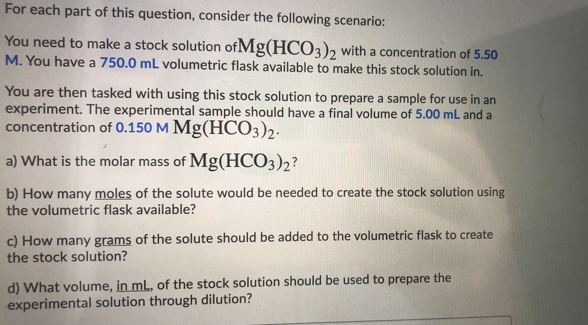 For each part of this question, consider the following scenario:
You need to make a stock solution of Mg(HC03)2 with a concentration of 5.50
M. You have a 750.0 mL volumetric flask available to make this stock solution in.
You are then tasked with using this stock solution to prepare a sample for use in an
experiment. The experimental sample should have a final volume of 5.00 mL and a
concentration of 0.150 M Mg(HCO3)2.
a) What is the molar mass of Mg(HCO3)2?
b) How many moles of the solute would be needed to create the stock solution using
the volumetric flask available?
c) How many grams of the solute should be added to the volumetric flask to create
the stock solution?
d) What volume, in mL, of the stock solution should be used to prepare the
experimental solution through dilution?
