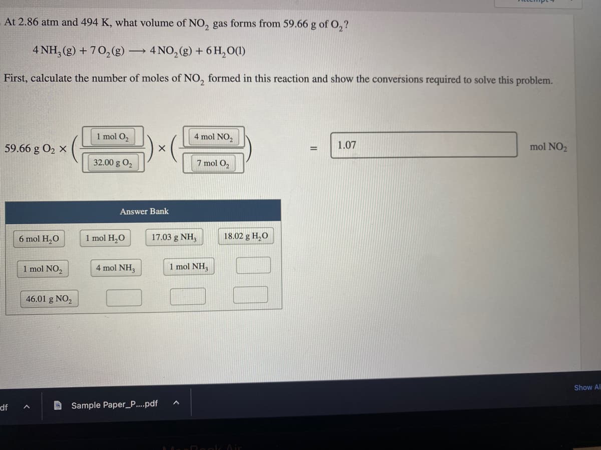 At 2.86 atm and 494 K, what volume of NO₂ gas forms from 59.66 g of O₂?
4 NH3(g) +70₂(g) -
First, calculate the number of moles of NO, formed in this reaction and show the conversions required to solve this problem.
59.66 g 0₂ x
df
6 mol H₂O
1 mol NO₂
46.01 g NO₂
A
-> 4NO₂(g) + 6H₂O(1)
1 mol O₂
32.00 g 0₂
1 mol H₂O
Answer Bank
X
4 mol NH3
4 mol NO₂
17.03 g NH3
Sample Paper_P....pdf
7 mol O₂
1 mol NH3
18.02 g H₂O
MacBook Air
1.07
mol NO₂
Show Al