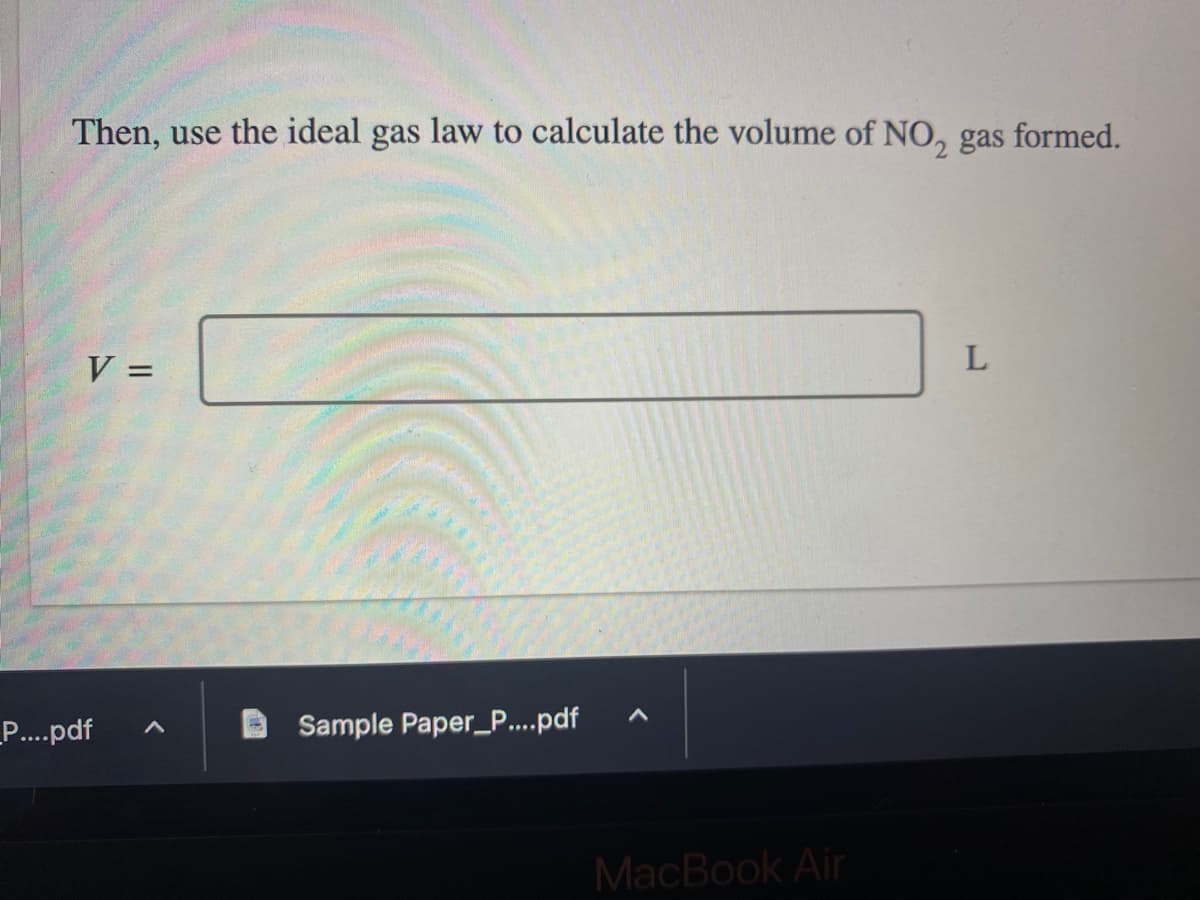 Then, use the ideal gas law to calculate the volume of NO₂ gas formed.
2
V =
_P....pdf
Sample Paper_P....pdf
A
MacBook Air
L