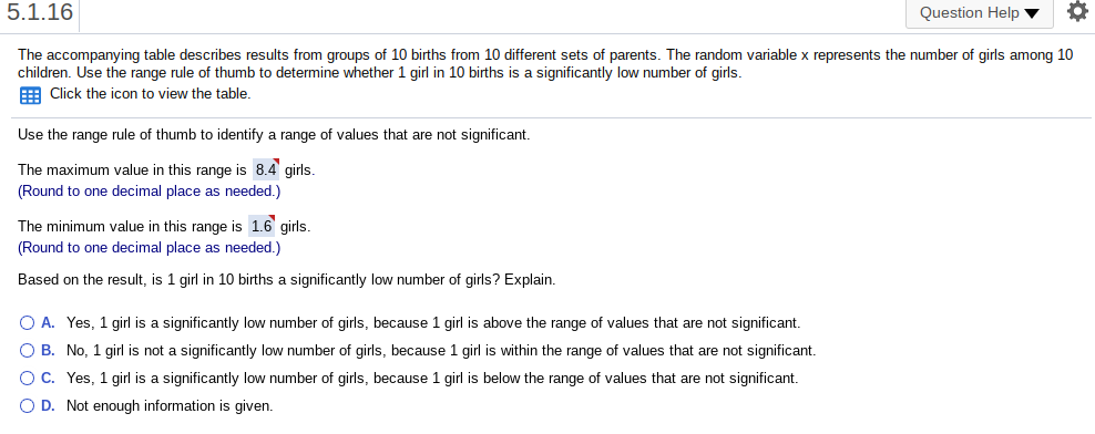 5.1.16
Question Help v
The accompanying table describes results from groups of 10 births from 10 different sets of parents. The random variable x represents the number of girls among 10
children. Use the range rule of thumb to determine whether 1 girl in 10 births is a significantly low number of girls.
E Click the icon to view the table.
Use the range rule of thumb to identify a range of values that are not significant.
The maximum value in this range is 8.4 girls.
(Round to one decimal place as needed.)
The minimum value in this range is 1.6 girls.
(Round to one decimal place as needed.)
Based on the result, is 1 girl in 10 births a significantly low number of girls? Explain.
O A. Yes, 1 girl is a significantly low number of girls, because 1 girl is above the range of values that are not significant.
O B. No, 1 girl is not a significantly low number of girls, because 1 girl is within the range of values that are not significant.
O C. Yes, 1 girl is a significantly low number of girls, because 1 girl is below the range of values that are not significant.
O D. Not enough information is given.

