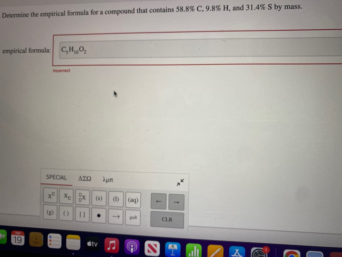 Determine the empirical formula for a compound that contains 58.8% C, 9.8% H, and 31.4% S by mass.
empirical formula:
FEB
19
CH100₂
Incorrect
SPECIAL ΔΣΩ λμπ
() []
tv
e
(1)
(aq)
↑
CLR
↑
ill