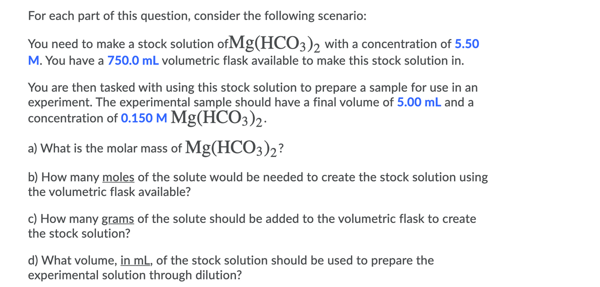For each part of this question, consider the following scenario:
You need to make a stock solution of Mg(HCO3)2 with a concentration of 5.50
M. You have a 750.0 mL volumetric flask available to make this stock solution in.
You are then tasked with using this stock solution to prepare a sample for use in an
experiment. The experimental sample should have a final volume of 5.00 mL and a
concentration of 0.150 M Mg(HCO3)2.
a) What is the molar mass of Mg(HCO3)2?
b) How many moles of the solute would be needed to create the stock solution using
the volumetric flask available?
c) How many grams of the solute should be added to the volumetric flask to create
the stock solution?
d) What volume, in mL, of the stock solution should be used to prepare the
experimental solution through dilution?
