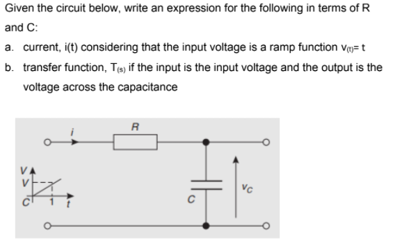 Given the circuit below, write an expression for the following in terms of R
and C:
a. current, i(t) considering that the input voltage is a ramp function v= t
b. transfer function, Te) if the input is the input voltage and the output is the
voltage across the capacitance
R
VA
