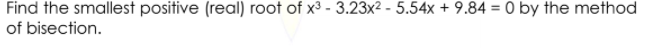 Find the smallest positive (real) root of x3 - 3.23x2 - 5.54x + 9.84 = 0 by the method
of bisection.
